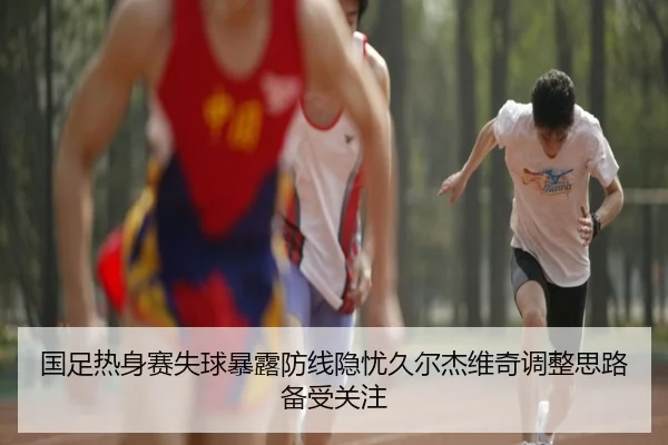 国足热身赛失球暴露防线隐忧久尔杰维奇调整思路备受关注